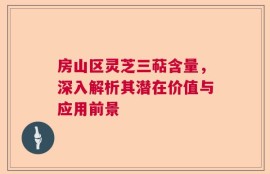 房山区灵芝三萜含量，深入解析其潜在价值与应用前景