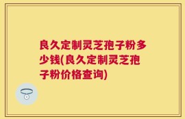 良久定制灵芝孢子粉多少钱(良久定制灵芝孢子粉价格查询)