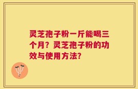 灵芝孢子粉一斤能喝三个月？灵芝孢子粉的功效与使用方法？