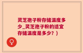 灵芝孢子粉存储温度多少_灵芝孢子粉的适宜存储温度是多少？)