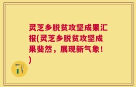 灵芝乡脱贫攻坚成果汇报(灵芝乡脱贫攻坚成果斐然，展现新气象！)