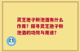 灵芝孢子粉泡酒有什么作用？探寻灵芝孢子粉泡酒的功效与用途？