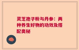 灵芝孢子粉与丹参：两种养生好物的功效及搭配奥秘