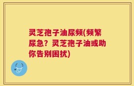 灵芝孢子油尿频(频繁尿急？灵芝孢子油或助你告别困扰)