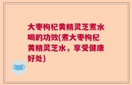 大枣枸杞黄精灵芝煮水喝的功效(煮大枣枸杞黄精灵芝水，享受健康好处)
