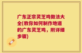 广东正宗灵芝鸡做法大全(教你如何制作地道的广东灵芝鸡，附详细步骤)