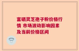 富硒灵芝孢子粉价格行情 市场波动影响因素及当前价格区间