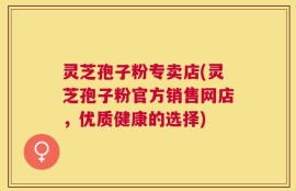 灵芝孢子粉专卖店(灵芝孢子粉官方销售网店，优质健康的选择)