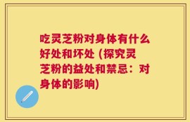 吃灵芝粉对身体有什么好处和坏处 (探究灵芝粉的益处和禁忌：对身体的影响)