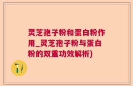 灵芝孢子粉和蛋白粉作用_灵芝孢子粉与蛋白粉的双重功效解析)