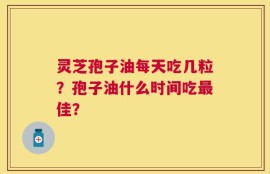 灵芝孢子油每天吃几粒？孢子油什么时间吃最佳？