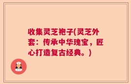 收集灵芝袍子(灵芝外套：传承中华瑰宝，匠心打造复古经典。)
