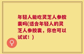 年轻人能吃灵芝人参胶囊吗(适合年轻人的灵芝人参胶囊，你也可以试试！)