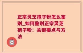 正宗灵芝孢子粉怎么鉴别_如何鉴别正宗灵芝孢子粉：关键要点与方法