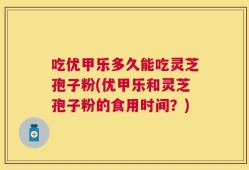 吃优甲乐多久能吃灵芝孢子粉(优甲乐和灵芝孢子粉的食用时间？)