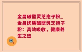 金昌破壁灵芝孢子粉_金昌优质破壁灵芝孢子粉：高效吸收，健康养生之选