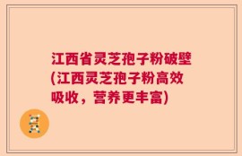 江西省灵芝孢子粉破壁(江西灵芝孢子粉高效吸收，营养更丰富)