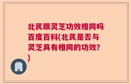 北芪跟灵芝功效相同吗百度百科(北芪是否与灵芝具有相同的功效？)