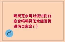 喝灵芝水可以促进伤口愈合吗喝灵芝水能否促进伤口愈合？)