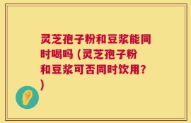 灵芝孢子粉和豆浆能同时喝吗 (灵芝孢子粉和豆浆可否同时饮用？)