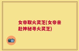女帝取火灵芝(女帝亲赴神秘寻火灵芝)