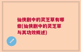 仙侠剧中的灵芝草有哪些(仙侠剧中的灵芝草与其功效概述)