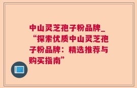 中山灵芝孢子粉品牌_“探索优质中山灵芝孢子粉品牌：精选推荐与购买指南”
