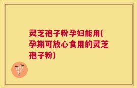 灵芝孢子粉孕妇能用(孕期可放心食用的灵芝孢子粉)