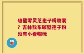 破壁零灵芝孢子粉胶囊？吉林敖东破壁孢子粉没有小看帽标