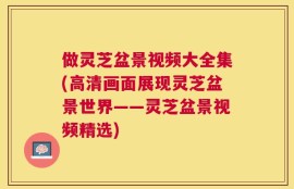 做灵芝盆景视频大全集(高清画面展现灵芝盆景世界——灵芝盆景视频精选)