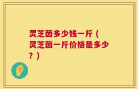 灵芝茵多少钱一斤 (灵芝茵一斤价格是多少？)