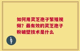 如何用灵芝孢子繁殖视频？最有效的灵芝孢子粉破壁技术是什么
