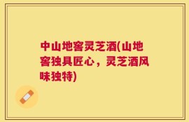 中山地窖灵芝酒(山地窖独具匠心，灵芝酒风味独特)