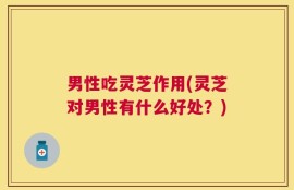 男性吃灵芝作用(灵芝对男性有什么好处？)