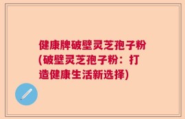 健康牌破壁灵芝孢子粉(破壁灵芝孢子粉：打造健康生活新选择)