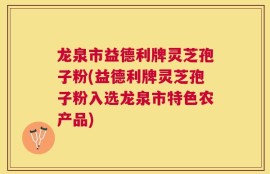 龙泉市益德利牌灵芝孢子粉(益德利牌灵芝孢子粉入选龙泉市特色农产品)