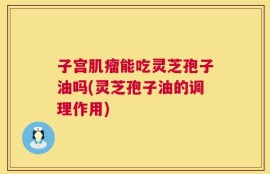 子宫肌瘤能吃灵芝孢子油吗(灵芝孢子油的调理作用)