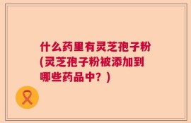 什么药里有灵芝孢子粉(灵芝孢子粉被添加到哪些药品中？)