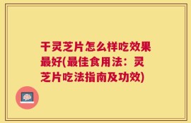 干灵芝片怎么样吃效果最好(最佳食用法：灵芝片吃法指南及功效)