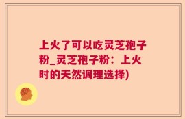上火了可以吃灵芝孢子粉_灵芝孢子粉：上火时的天然调理选择)