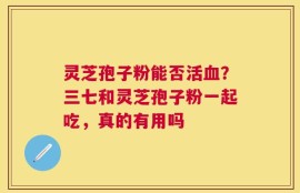 灵芝孢子粉能否活血？三七和灵芝孢子粉一起吃，真的有用吗