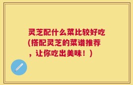 灵芝配什么菜比较好吃(搭配灵芝的菜谱推荐，让你吃出美味！)
