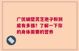 广优破壁灵芝孢子粉到底有多强？了解一下你的身体需要的营养