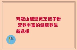 鸡冠山破壁灵芝孢子粉 营养丰富的健康养生新选择