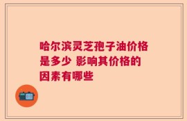 哈尔滨灵芝孢子油价格是多少 影响其价格的因素有哪些
