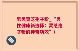 男男灵芝孢子粉_“男性健康新选择：灵芝孢子粉的神奇功效”)