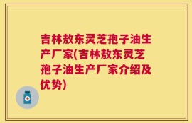吉林敖东灵芝孢子油生产厂家(吉林敖东灵芝孢子油生产厂家介绍及优势)