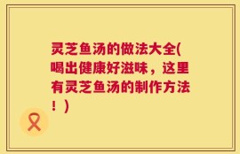 灵芝鱼汤的做法大全(喝出健康好滋味，这里有灵芝鱼汤的制作方法！)