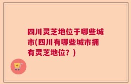 四川灵芝地位于哪些城市(四川有哪些城市拥有灵芝地位？)