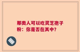 那类人可以吃灵芝孢子粉：你是否在其中？